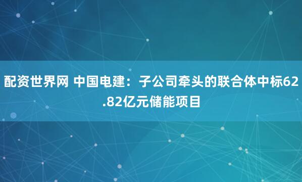 配资世界网 中国电建：子公司牵头的联合体中标62.82亿元储能项目