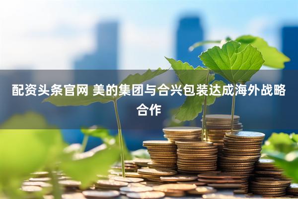 配资头条官网 美的集团与合兴包装达成海外战略合作