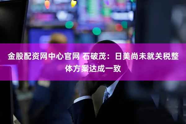 金股配资网中心官网 石破茂：日美尚未就关税整体方案达成一致