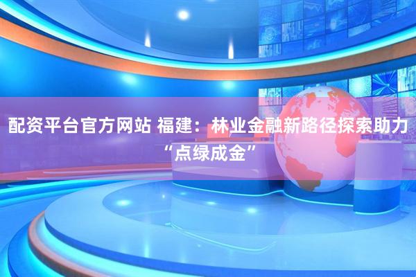 配资平台官方网站 福建：林业金融新路径探索助力“点绿成金”