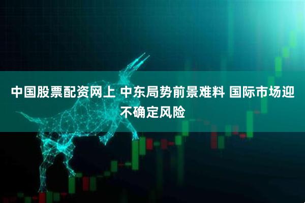 中国股票配资网上 中东局势前景难料 国际市场迎不确定风险