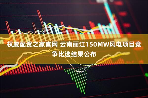 权威配资之家官网 云南丽江150MW风电项目竞争比选结果公布