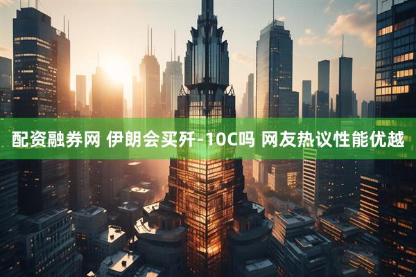 配资融券网 伊朗会买歼-10C吗 网友热议性能优越