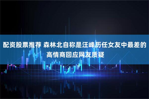 配资股票推荐 森林北自称是汪峰历任女友中最差的 高情商回应网友质疑