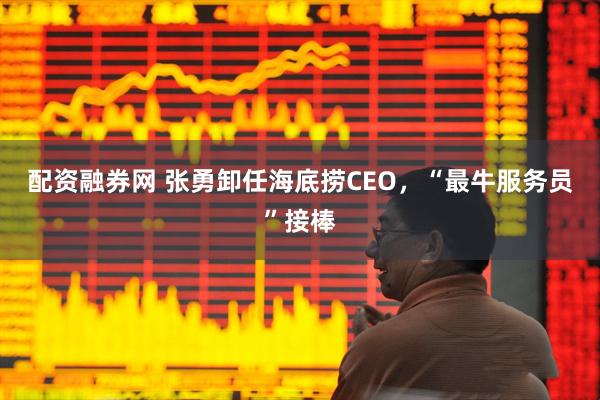 配资融券网 张勇卸任海底捞CEO，“最牛服务员”接棒