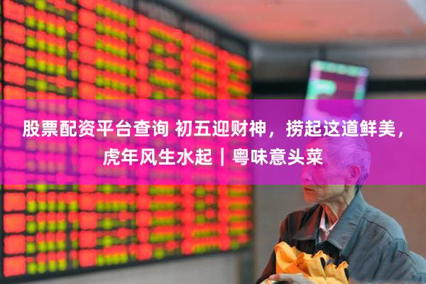 股票配资平台查询 初五迎财神，捞起这道鲜美，虎年风生水起｜粤味意头菜