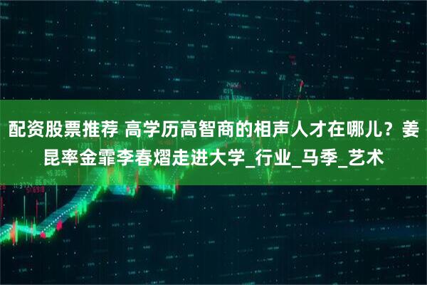 配资股票推荐 高学历高智商的相声人才在哪儿？姜昆率金霏李春熠走进大学_行业_马季_艺术