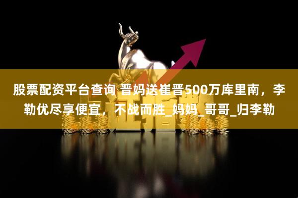 股票配资平台查询 晋妈送崔晋500万库里南，李勒优尽享便宜，不战而胜_妈妈_哥哥_归李勒