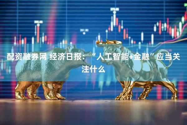 配资融券网 经济日报：“人工智能+金融”应当关注什么