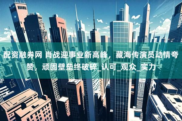 配资融券网 肖战迎事业新高峰，藏海传演员动情夸赞，顽固壁垒终破碎_认可_观众_实力
