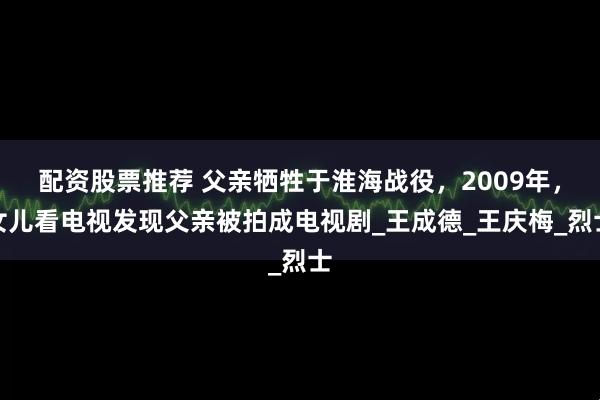 配资股票推荐 父亲牺牲于淮海战役，2009年，女儿看电视发现父亲被拍成电视剧_王成德_王庆梅_烈士