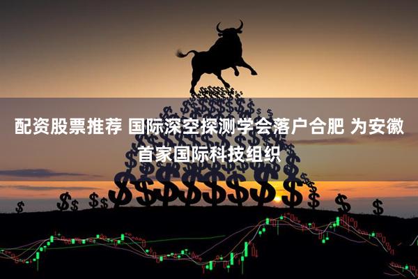 配资股票推荐 国际深空探测学会落户合肥 为安徽首家国际科技组织