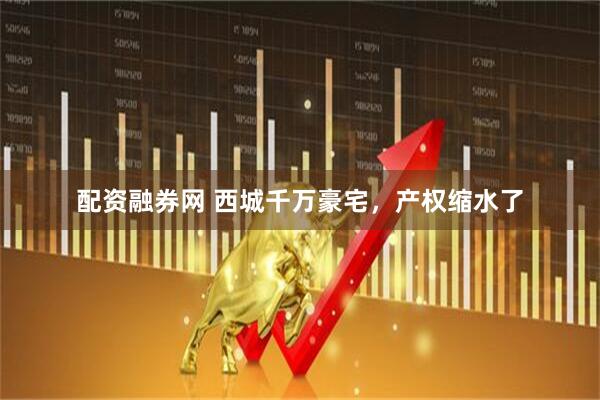 配资融券网 西城千万豪宅，产权缩水了