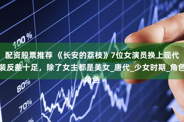 配资股票推荐 《长安的荔枝》7位女演员换上现代装反差十足，除了女主都是美女_唐代_少女时期_角色
