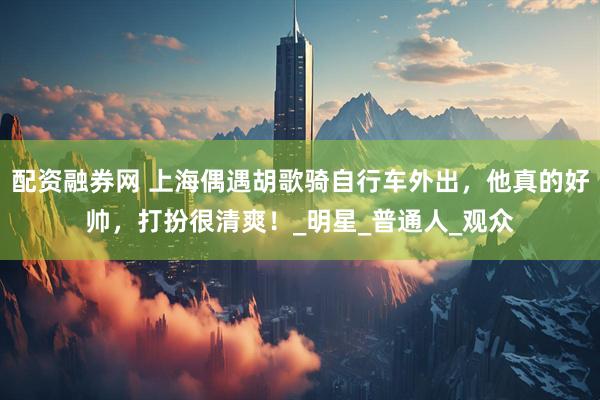 配资融券网 上海偶遇胡歌骑自行车外出，他真的好帅，打扮很清爽！_明星_普通人_观众