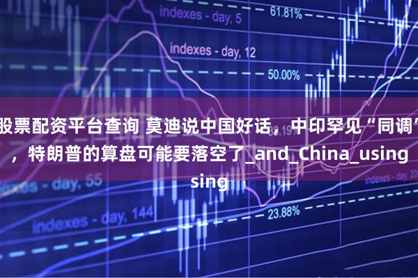 股票配资平台查询 莫迪说中国好话，中印罕见“同调”，特朗普的算盘可能要落空了_and_China_using