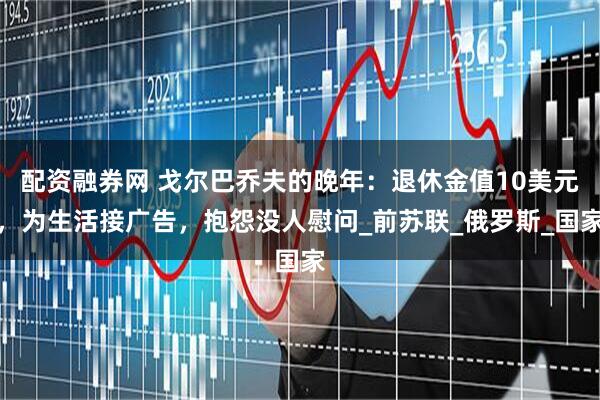 配资融券网 戈尔巴乔夫的晚年：退休金值10美元，为生活接广告，抱怨没人慰问_前苏联_俄罗斯_国家