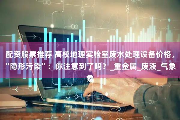 配资股票推荐 高校地理实验室废水处理设备价格，“隐形污染”：你注意到了吗？_重金属_废液_气象