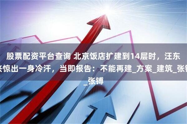 股票配资平台查询 北京饭店扩建到14层时，汪东兴惊出一身冷汗，当即报告：不能再建_方案_建筑_张镈