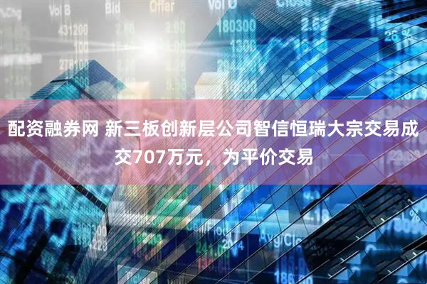 配资融券网 新三板创新层公司智信恒瑞大宗交易成交707万元，为平价交易