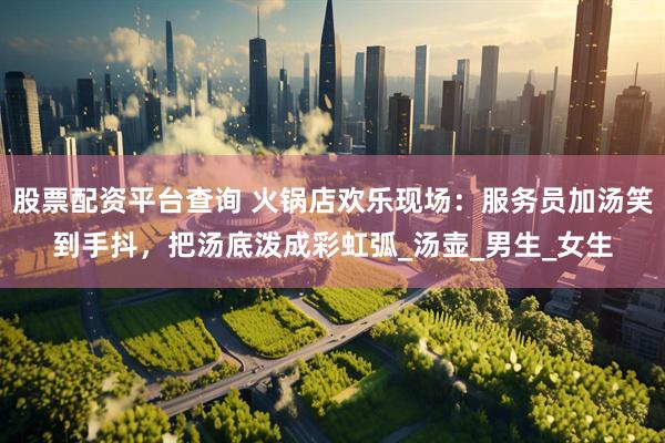 股票配资平台查询 火锅店欢乐现场：服务员加汤笑到手抖，把汤底泼成彩虹弧_汤壶_男生_女生