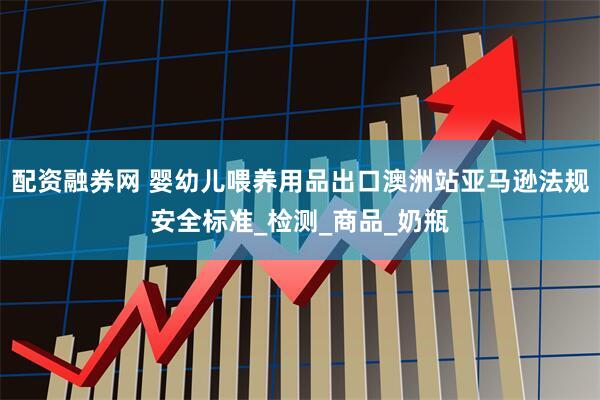 配资融券网 婴幼儿喂养用品出口澳洲站亚马逊法规安全标准_检测_商品_奶瓶
