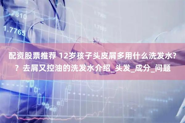 配资股票推荐 12岁孩子头皮屑多用什么洗发水?？去屑又控油的洗发水介绍_头发_成分_问题