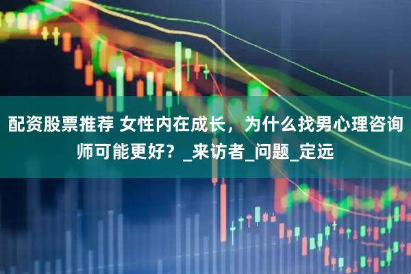 配资股票推荐 女性内在成长，为什么找男心理咨询师可能更好？_来访者_问题_定远