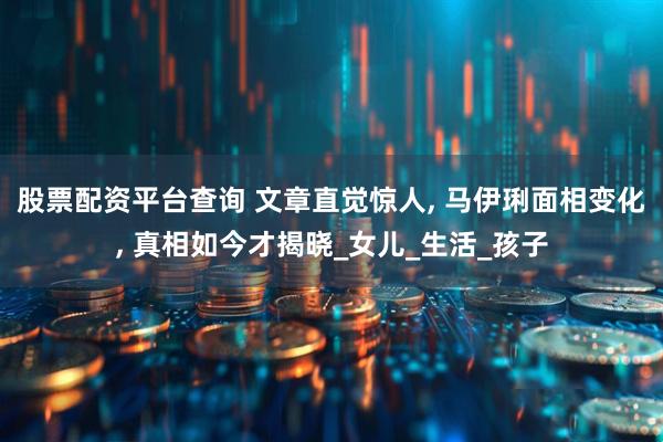 股票配资平台查询 文章直觉惊人, 马伊琍面相变化, 真相如今才揭晓_女儿_生活_孩子