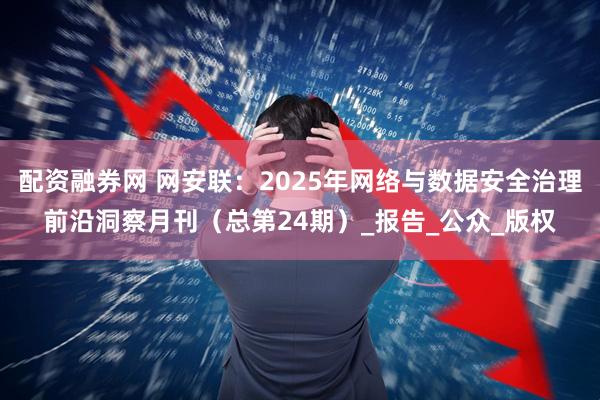 配资融券网 网安联：2025年网络与数据安全治理前沿洞察月刊（总第24期）_报告_公众_版权