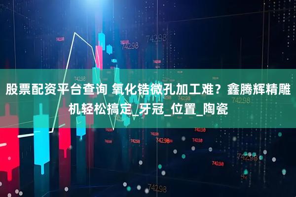 股票配资平台查询 氧化锆微孔加工难？鑫腾辉精雕机轻松搞定_牙冠_位置_陶瓷