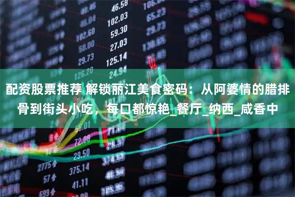 配资股票推荐 解锁丽江美食密码：从阿婆情的腊排骨到街头小吃，每口都惊艳_餐厅_纳西_咸香中
