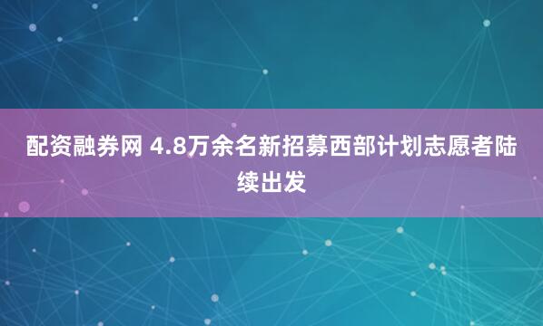 配资融券网 4.8万余名新招募西部计划志愿者陆续出发