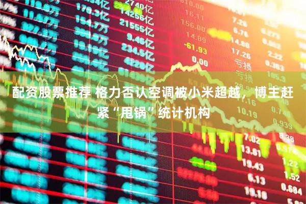 配资股票推荐 格力否认空调被小米超越，博主赶紧“甩锅”统计机构