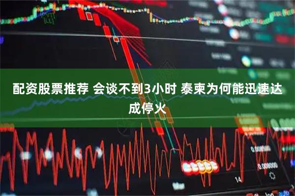 配资股票推荐 会谈不到3小时 泰柬为何能迅速达成停火