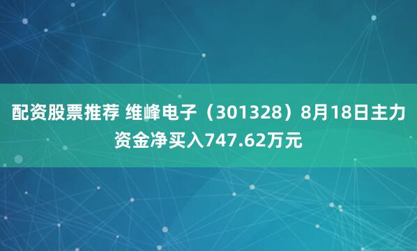 配资股票推荐 维峰电子（301328）8月18日主力资金净买入747.62万元