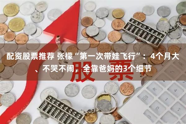 配资股票推荐 张檬“第一次带娃飞行”：4个月大、不哭不闹，全靠爸妈的3个细节