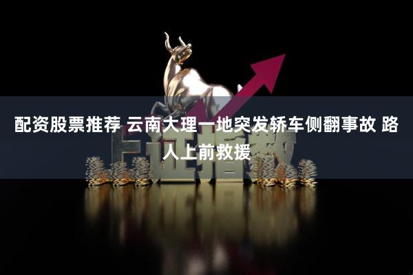 配资股票推荐 云南大理一地突发轿车侧翻事故 路人上前救援