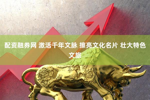 配资融券网 激活千年文脉 擦亮文化名片 壮大特色文旅