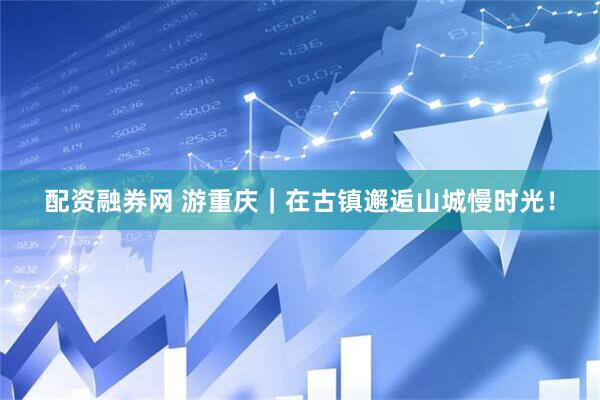 配资融券网 游重庆｜在古镇邂逅山城慢时光！