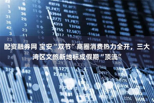 配资融券网 宝安“双节”商圈消费热力全开，三大湾区文旅新地标成假期“顶流”