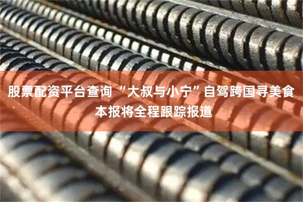 股票配资平台查询 “大叔与小宁”自驾跨国寻美食 本报将全程跟踪报道
